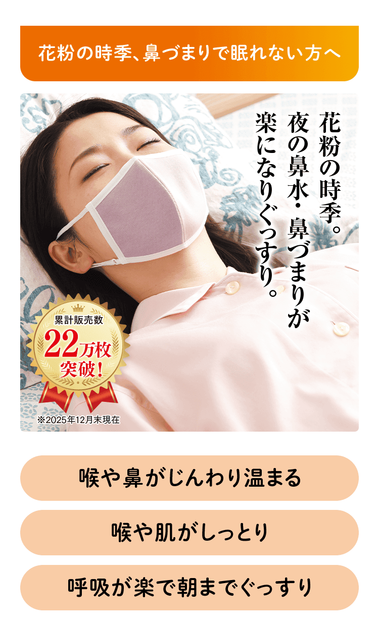 花粉の時季、鼻づまりで眠れない方へ 花粉の時季。 夜の鼻水・鼻づまりが 楽になりぐっすり。 累計販売数 22万枚突破！ ※2025年12月末現在 喉や鼻がじんわり温まる 喉や肌がしっとり 呼吸が楽で朝までぐっすり