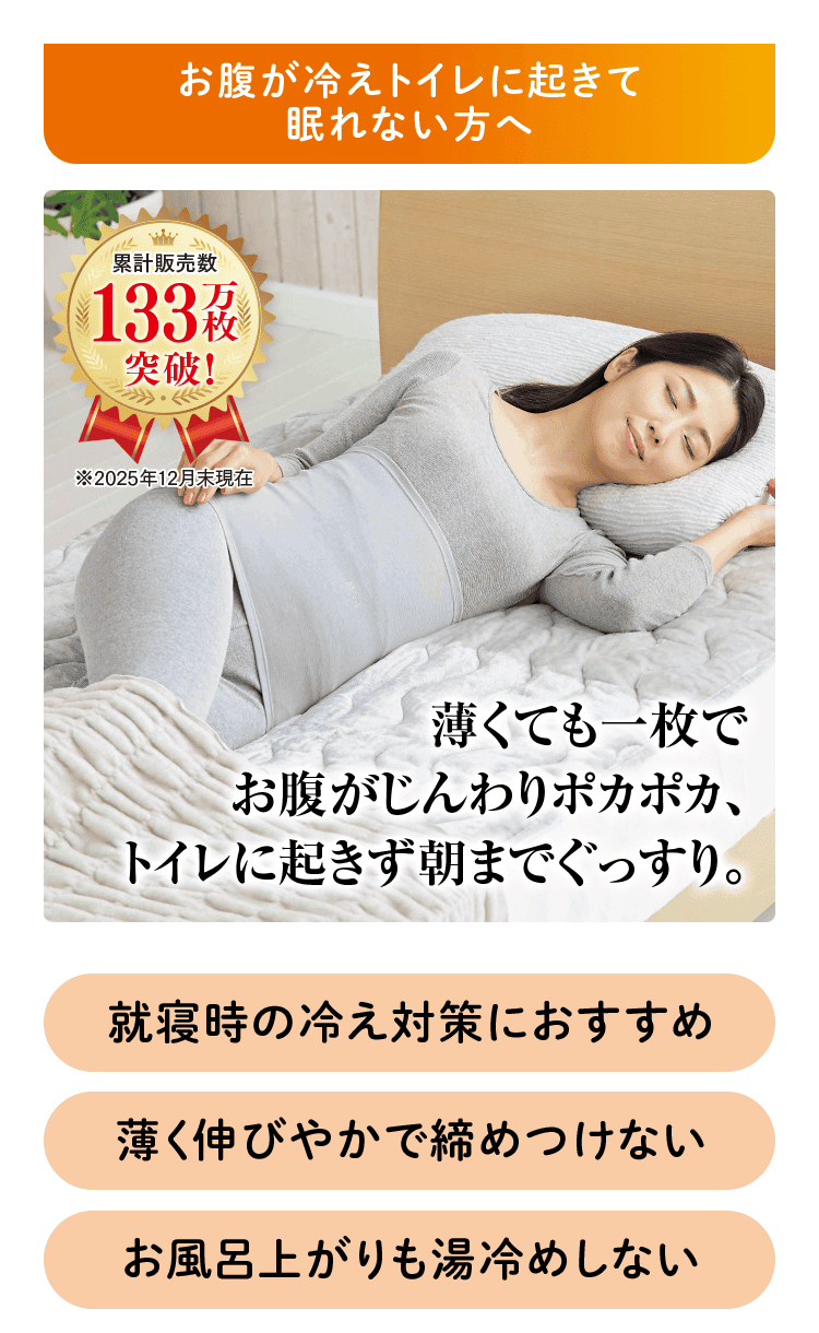 お腹が冷えトイレに起きて眠れない方へ 累計販売数 133万枚突破！ ※2025年12月末現在 薄くても一枚で お腹がじんわりポカポカ、 トイレに起きず朝までぐっすり。 就寝時の冷え対策におすすめ 薄く伸びやかで締め付けない お風呂上がりも湯冷めしない