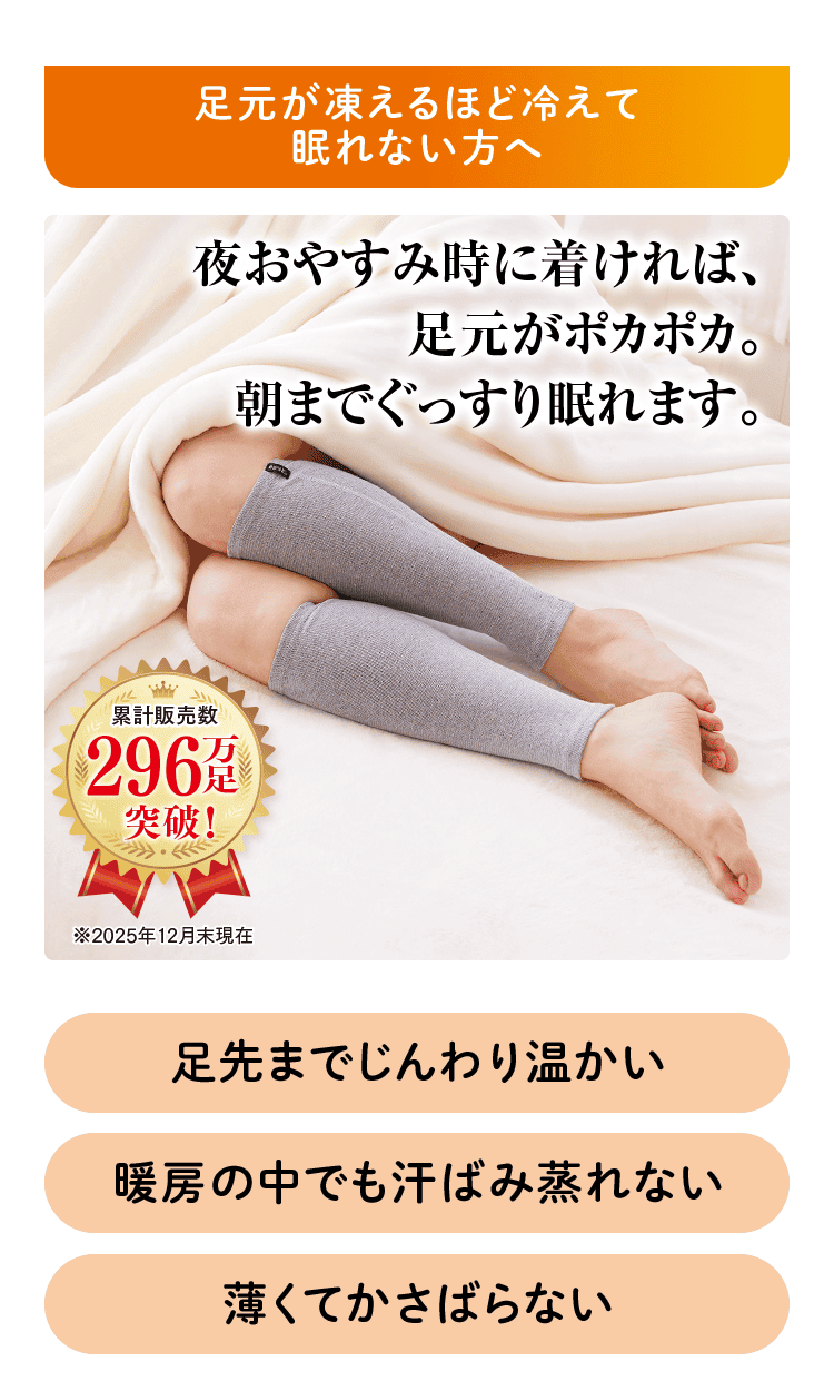 足元が凍えるほど冷えて眠れない方へ 夜おやすみ時に着ければ、 足元がポカポカ。 朝までぐっsり眠れます。 累計販売数 296万足突破！ ※2025年12月末現在 足先までじんわり温かい 暖房の中でも汗ばみ蒸れない 薄くてかさばらない
