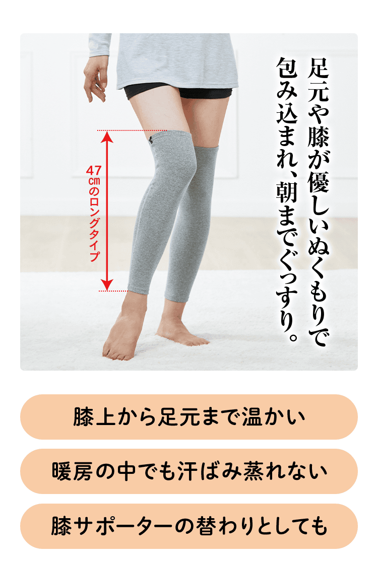 足元や膝が優しいぬくもりで包み込まれ、朝までぐっすり。 47cmのロングタイプ 膝上から足元まで温かい 暖房の中でも汗ばみ蒸れない 膝サポーターの替わりとしても
