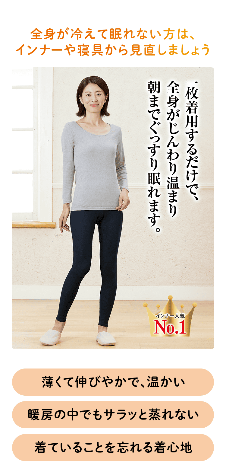 全身が冷えて眠れない方は、 インナーや寝具から見直しましょう 一枚着用するだけで、 全身がじんわり温まり 朝までぐっすり眠れます。 インナー人気 No.1 薄くて伸びやかで、温かい 暖房の中でもサラッと蒸れない 着ていることを忘れる着心地