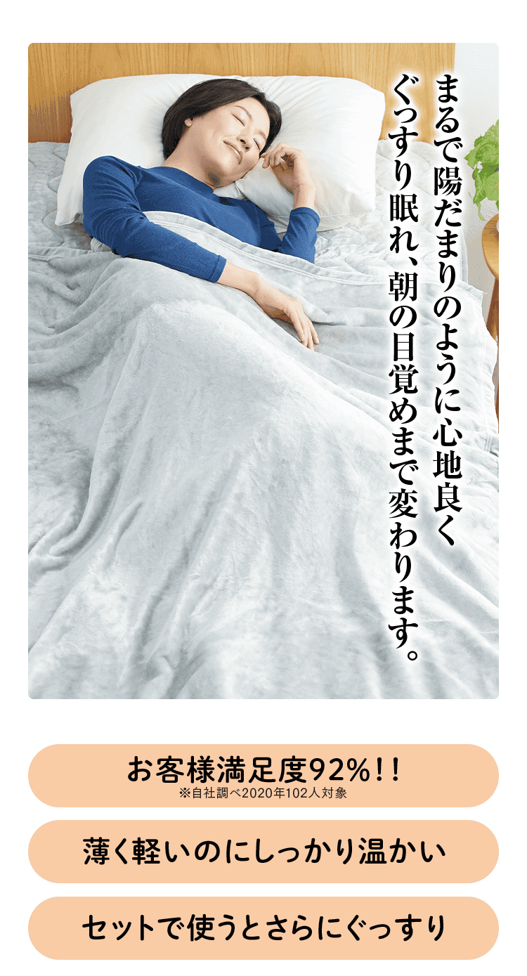 まるで陽だまりのように心地良く ぐっすり眠れ、朝の目覚めまで変わります。 お客様満足度92%!! ※自社調べ2020年102人対象 薄く軽いのにしっかり温かい セットで使うとさらにぐっすり
