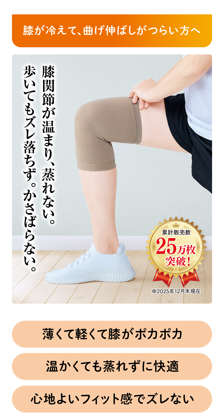 膝が冷えて、曲げ伸ばしがつらい方へ 膝関節が温まり、蒸れない。歩いてもズレ落ちず。かさばらない。 薄くて軽くて膝がポカポカ 温かくても蒸れずに快適 心地よいフィット感でズレない