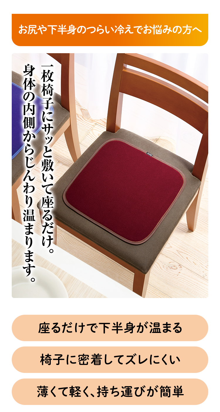 お尻や下半身のつらい冷えでお悩みの方へ 一枚椅子にサッと敷いて座るだけ。 身体の内側からじんわり温まります。 座るだけで下半身が温まる 椅子に密着してズレにくい 薄くて軽く、持ち運びが簡単