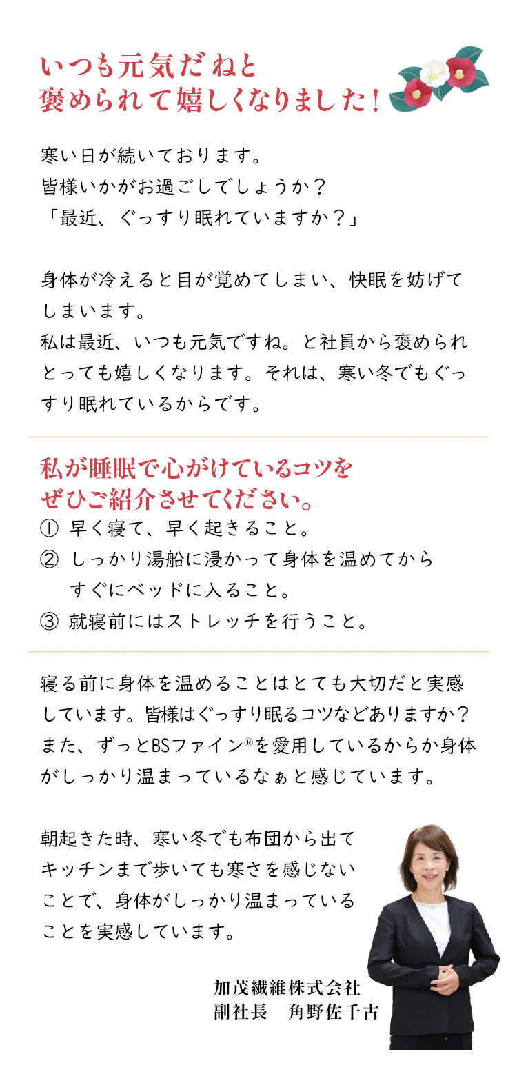 いつも元気だねと褒められて嬉しくなりました！ 寒い日が続いております。皆様いかがお過ごしでしょうか？ 「最近、ぐっすり眠れていますか？」 身体が冷めると目が覚めてしまい、快眠を妨げてしまいます。 私は最近、いつも元気ですね。と社員から褒められるととっても嬉しくなります。それは寒い冬でもぐっすり眠れているからです。 私が睡眠で心がけているコツをぜひご紹介させてください。 加茂繊維株式会社 副社長 角野佐千古