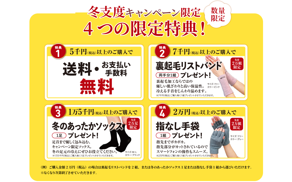 冬支度キャンペーン限定 4つの限定特典！ 数量限定 特典1. 5千円（税込）以上のご購入で送料・お支払い手数料無料　特典2. 7千円（税込）以上のご購入で裏起毛リストバンド（両手分1組）プレゼント！　特典3. 1万5千円（税込）以上のご購入で冬のあったかソックス（1足）プレゼント！　特典4. 2万円（税込）以上のご購入で指なし手袋（1組）プレゼント！