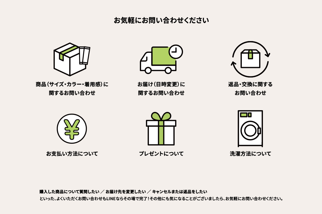 お気軽にお問い合わせください ●商品（サイズ・カラー・着用感）に関するお問い合わせ ●お届け（日時変更）に関するお問い合わせ ●返品・交換に関するお問い合わせ ●お支払い方法について ●プレゼントについて ●洗濯方法について