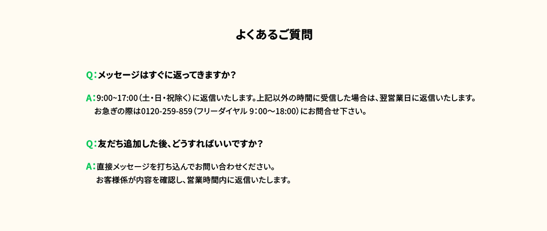 よくあるご質問 Q：メッセージはすぐに返ってきますか？ A：9:00~17:00（土・日・祝除く）に返信いたします。上記以外の時間に受信した場合は、翌営業日に返信いたします。お急ぎの際は0120-259-859（フリーダイヤル 9：00〜18:00）にお問合せ下さい。 Q：友だち追加した後、どうすればいいですか？ A：直接メッセージを打ち込んでお問い合わせください。お客様係が内容を確認し、営業時間内に返信いたします。