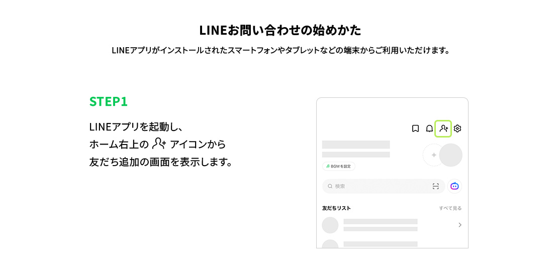 LINEお問い合わせの始めかた LINEアプリがインストールされたスマートフォンやタブレットなどの端末からご利用いただけます。 STEP1：LINEアプリを起動し、ホーム右上の追加アイコンから友だち追加の画面を表示します。