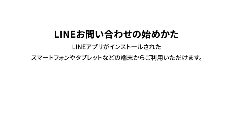 LINEお問い合わせの始めかた LINEアプリがインストールされたスマートフォンやタブレットなどの端末からご利用いただけます。