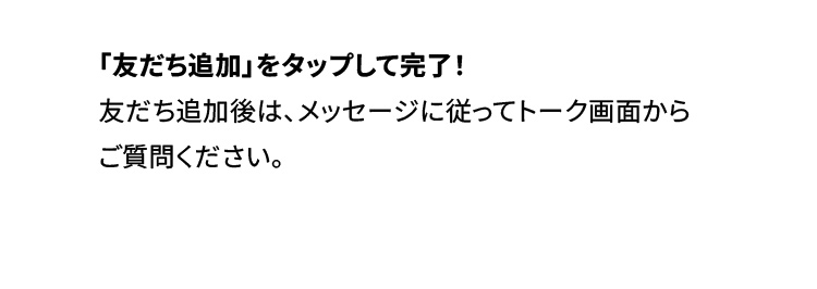 「友だち追加」をタップして完了！友だち追加後は、メッセージに従ってトーク画面からご質問ください。