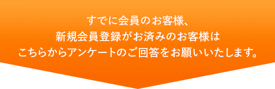 すでに会員のお客様、新規会員登録がお済みのお客様はこちらからアンケートのご回答をお願いいたします。
