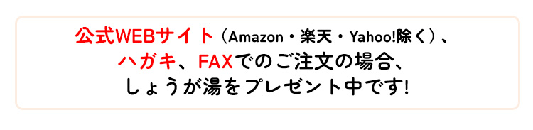 公式WEBサイト（Amazon・楽天・Yahoo!除く）、ハガキ、FAXでのご注文の場合、しょうが湯をプレゼント中です!