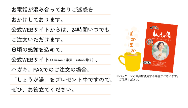 お電話が混み合っておりご迷惑をおかけしております。公式WEBサイトからは、24時間いつでもご注文いただけます。日頃の感謝を込めて、公式WEBサイト（Amazon・楽天・Yahoo!除く）、ハガキ、FAXでのご注文の場合、「しょうが湯」をプレゼント中ですので、ぜひ、お役立てください。