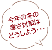 今年の冬の寒さ対策はどうしよう・・・