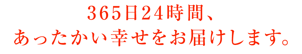 365日24時間、あったかい幸せをお届けします。