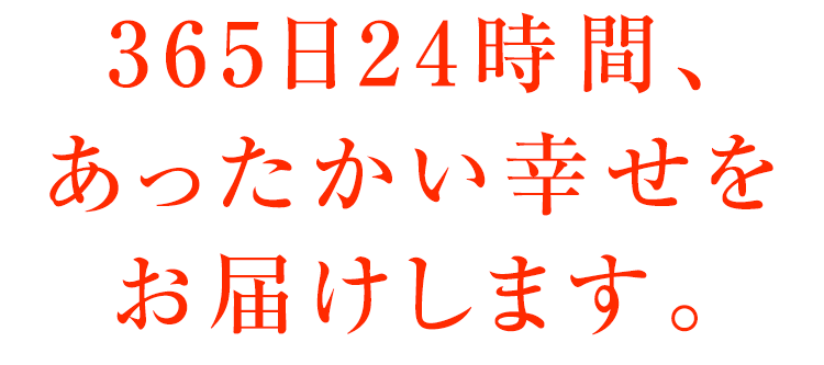 365日24時間、あったかい幸せをお届けします。