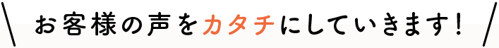 お客様の声をカタチにしていきます！