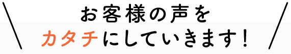 お客様の声をカタチにしていきます！