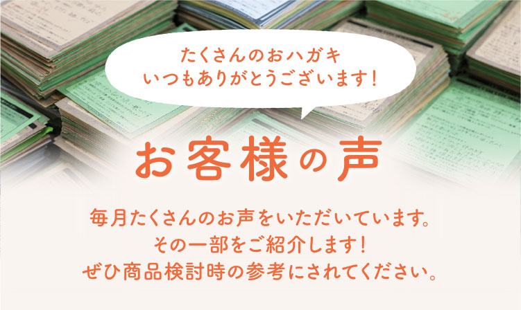 お客様の声 たくさんのおハガキ いつもありがとうございます！ 毎月たくさんのお声をいただいています。 その一部をご紹介します！ぜひ商品検討時の参考にされてください。