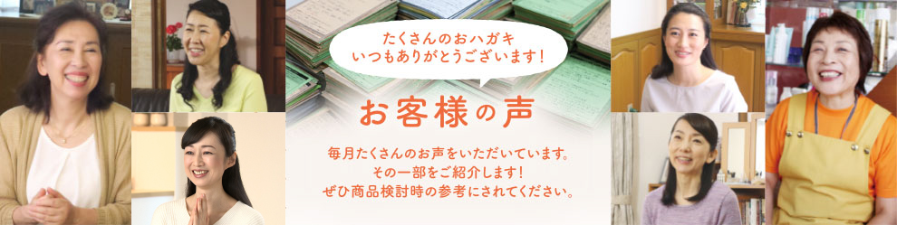 お客様の声 たくさんのおハガキ いつもありがとうございます！ 毎月たくさんのお声をいただいています。 その一部をご紹介します！ぜひ商品検討時の参考にされてください。