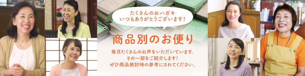 たくさんのおハガキいつもありがとうございます！商品別のお便り毎月たくさんのお声をいただいています。その一部をご紹介します！ぜひ商品検討時の参考にされてください。