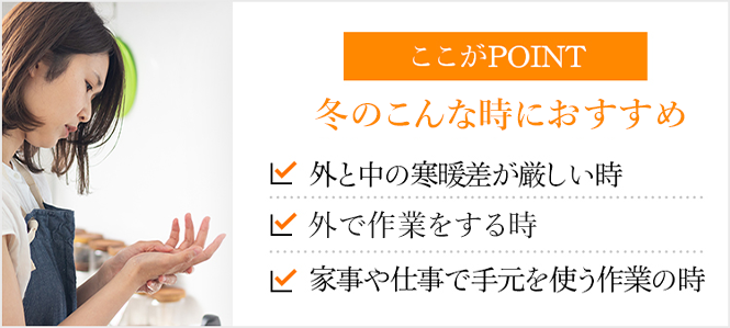 ここがPOINT 冬のこんな時におすすめ 外と中の寒暖差が厳しい時 外で作業をする時 家事や仕事で手元を使う作業の時