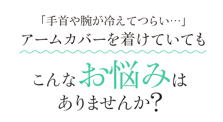 「手首や腕が冷えてつらい…」アームカバーを着けていても　こんなお悩みはありませんか?