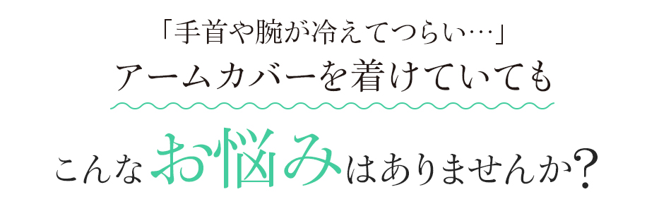 「手首や腕が冷えてつらい…」アームカバーを着けていても　こんなお悩みはありませんか?