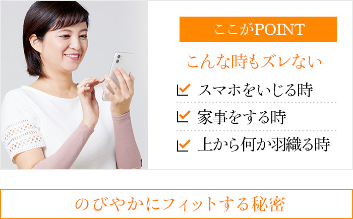 ここがPOINT こんな時もズレない スマホをいじる時 家事をする時 上から何か羽織る時