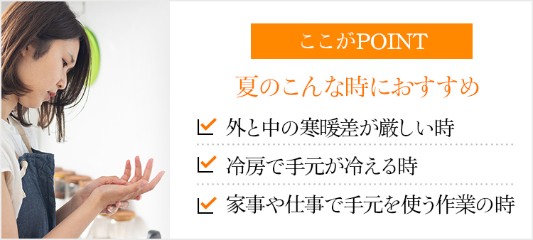 ここがPOINT 夏のこんな時におすすめ 外と中の寒暖差が厳しい時 冷房で手元が冷える時 家事や仕事で手元を使う作業の時