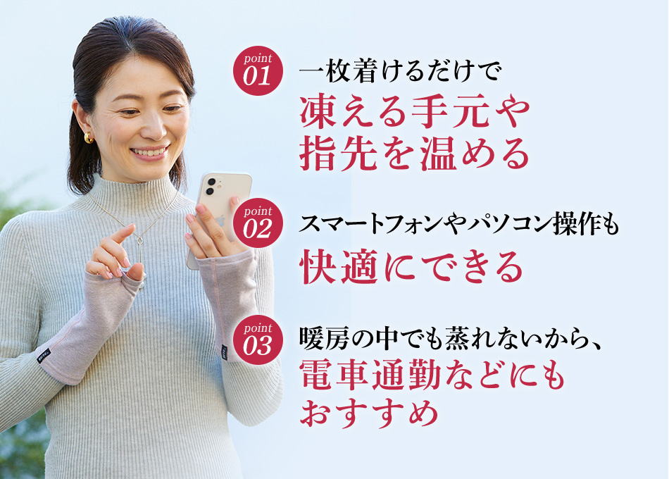 01.一枚着けるだけで凍える手元や指先を温める／02.スマートフォンやパソコン操作も快適にできる／03.暖房の中でも蒸れないから、電車通勤などにもおすすめ