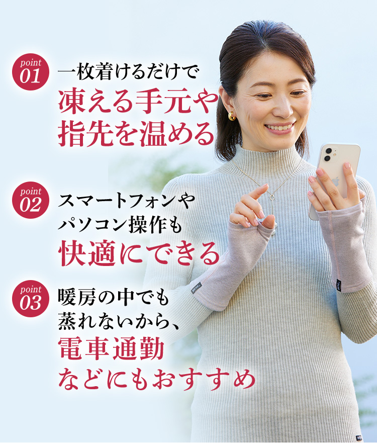 01.一枚着けるだけで凍える手元や指先を温める／02.スマートフォンやパソコン操作も快適にできる／03.暖房の中でも蒸れないから、電車通勤などにもおすすめ