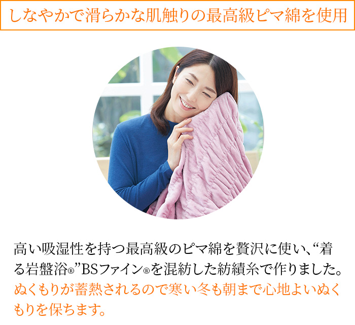 しなやかで滑らかな肌触りの最高級ピマ綿を使用 高い吸湿性を持つ最高級のピマ綿を贅沢に使い、“着る岩盤浴®︎”BSファイン®︎を混紡した紡績糸で作りました。ぬくもりが蓄熱されるので寒い冬も朝まで心地よいぬくもりを保ちます。