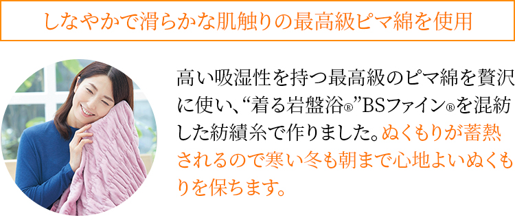 しなやかで滑らかな肌触りの最高級ピマ綿を使用 高い吸湿性を持つ最高級のピマ綿を贅沢に使い、“着る岩盤浴®︎”BSファイン®︎を混紡した紡績糸で作りました。ぬくもりが蓄熱されるので寒い冬も朝まで心地よいぬくもりを保ちます。