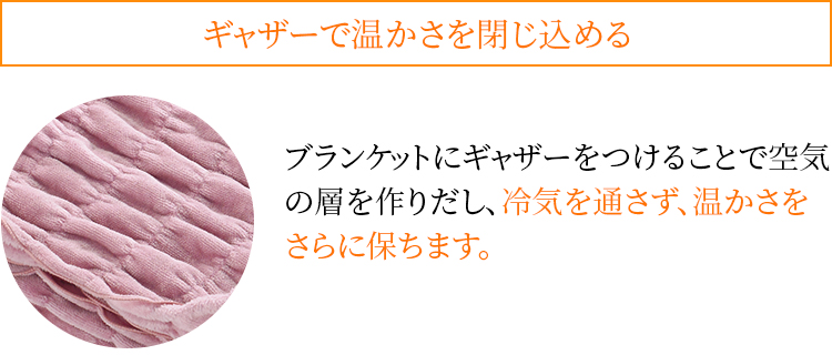 ギャザーで温かさを閉じ込める ブランケットにギャザーをつけることで空気の層を作りだし、冷気を通さず、温かさをさらに保ちます。