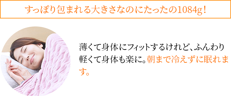 すっぽり包まれる大きさなのにたったの1084g! 薄くて身体にフィットするけれど、ふんわり軽くて身体も楽に。朝まで冷えずに眠れます。