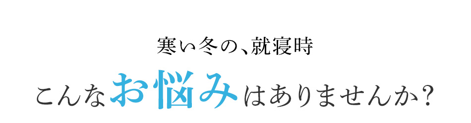 寒い冬の、就寝時 こんなお悩みはありませんか?