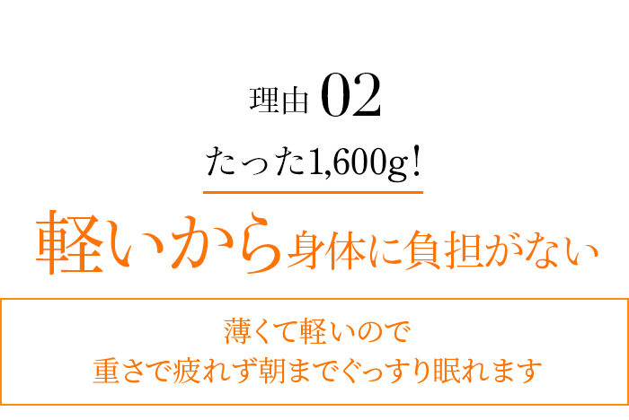 理由02 たった1,600g！ 軽いから身体に負担がない 薄くて軽いので重さで疲れず朝までぐっすり眠れます