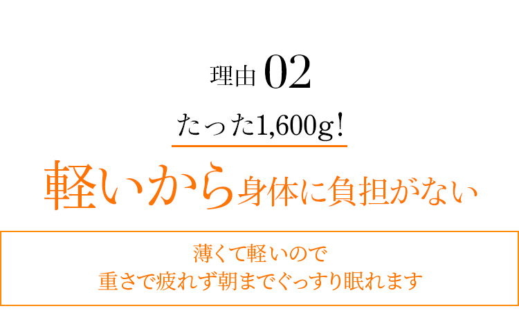 理由02 たった1,600g！ 軽いから身体に負担がない 薄くて軽いので重さで疲れず朝までぐっすり眠れます