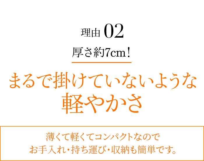 理由02 厚さ約7cm! まるで掛けていないような軽やかさ 薄くて軽くてコンパクトなのでお手入れ・持ち運び・収納も簡単です。