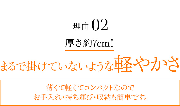 理由02 厚さ約7cm! まるで掛けていないような軽やかさ 薄くて軽くてコンパクトなのでお手入れ・持ち運び・収納も簡単です。