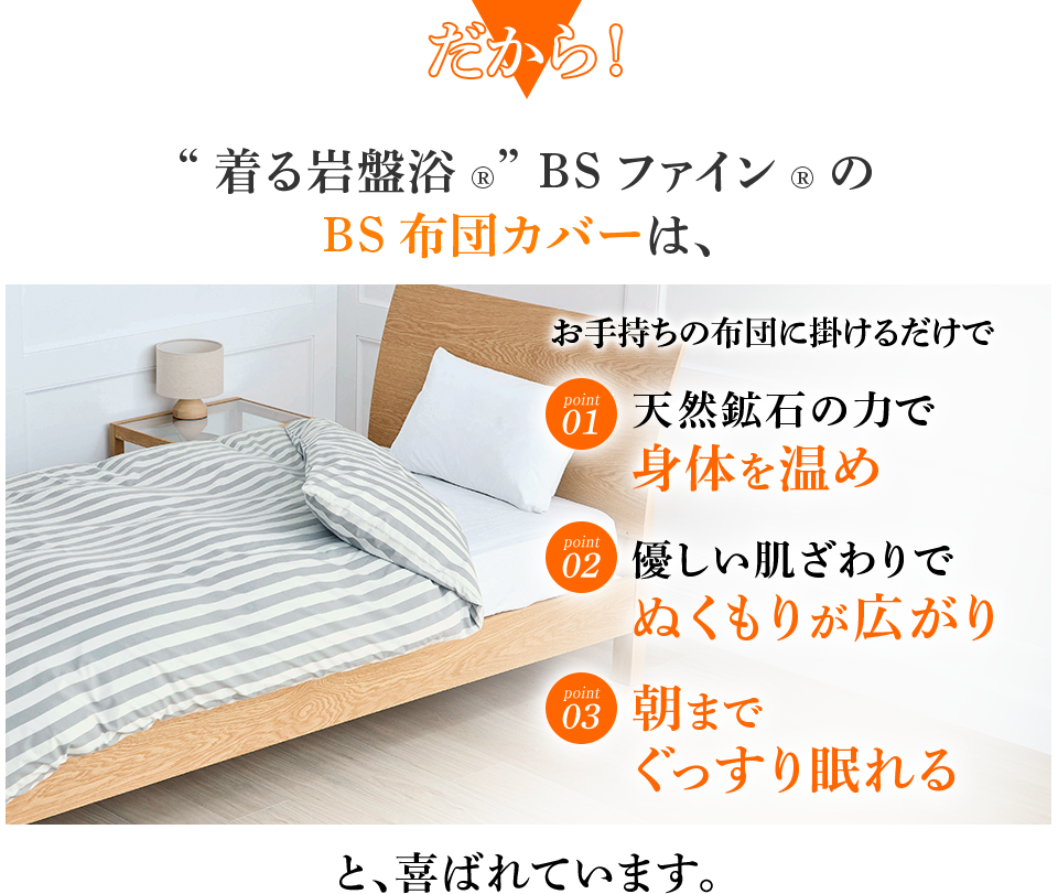 だから！ “着る岩盤浴®︎” BSファイン®︎の BS布団カバーは、 天然鉱石の力で身体を温め 優しい肌ざわりでぬくもりが広がり 朝までぐっすり眠れる と、喜ばれています。