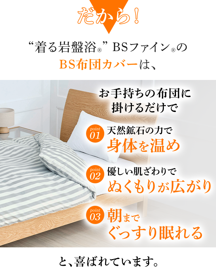 だから！ “着る岩盤浴®︎” BSファイン®︎の BS布団カバーは、 天然鉱石の力で身体を温め 優しい肌ざわりでぬくもりが広がり 朝までぐっすり眠れる と、喜ばれています。