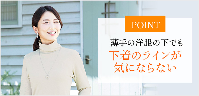 POINT 薄手の洋服の下でも下着のラインが気にならない
