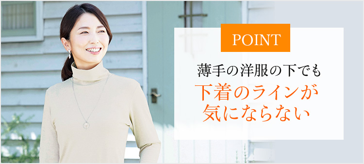 POINT 薄手の洋服の下でも下着のラインが気にならない