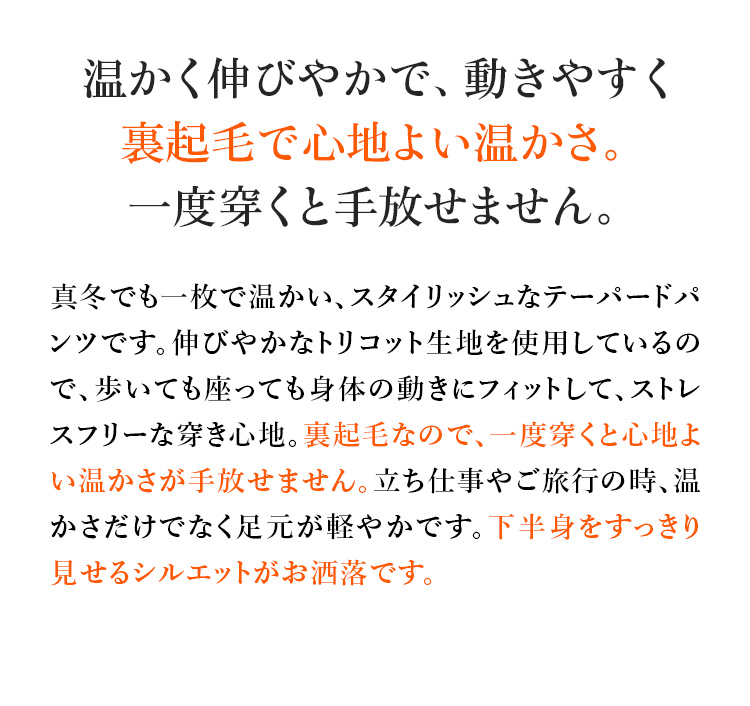 温かく伸びやかで、動きやすく裏起毛で心地よい温かさ。一度穿くと手放せません。真冬でも一枚で温かい、スタイリッシュなテーパードパンツです。伸びやかなトリコット生地を使用しているので、歩いても座っても身体の動きにフィットして、ストレスフリーな穿き心地。裏起毛なので、一度穿くと心地よい温かさが手放せません。立ち仕事やご旅行の時、温かさだけでなく足元が軽やかです。下半身をすっきり見せるシルエットがお洒落です。