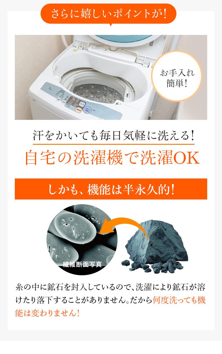 さらに感しいポイントが！汗をかいても毎日気軽に洗える！自宅の洗濯機で洗濯OK しかも、機能は半永久的！糸の中に鉱石を封入しているので、洗濯により鉱石が溶けたり落下することがありません。だから何度洗っても機能は変わりません！