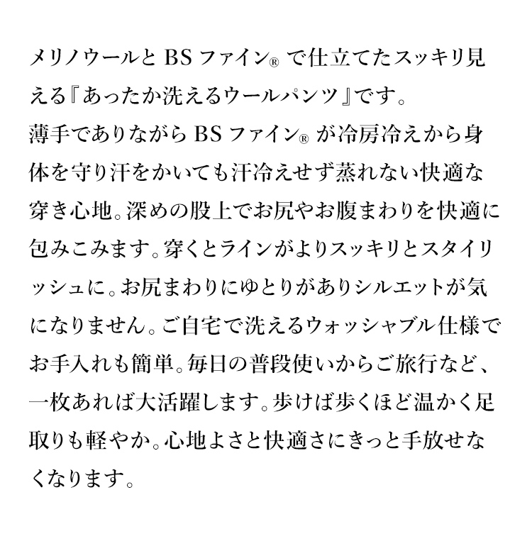メリノウールとBSファイン®で仕立てたスッキリ見える『あったか洗えるウールパンツ』です。
薄手でありながらBSファイン®が冷房冷えから身体を守り汗をかいても汗冷えせず蒸れない快適な穿き心地。深めの股上でお尻やお腹まわりを快適に包みこみます。穿くとラインがよりスッキリとスタイリッシュに。お尻まわりにゆとりがありシルエットが気になりません。ご自宅で洗えるウォッシャブル仕様でお手入れも簡単。毎日の普段使いからご旅行など、一枚あれば大活躍します。歩けば歩くほど温かく足取りも軽やか。心地よさと快適さにきっと手放せなくなります。
