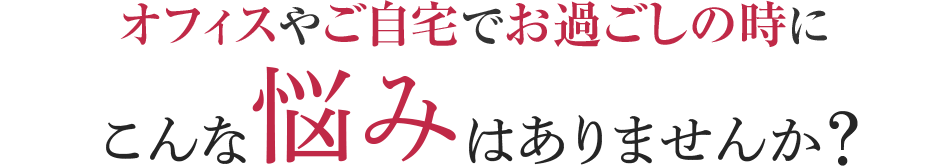 オフィスやご自宅でお過ごしの時に こんな悩みはありませんか？